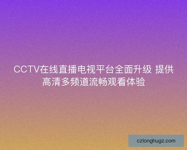 CCTV在线直播电视平台全面升级 提供高清多频道流畅观看体验