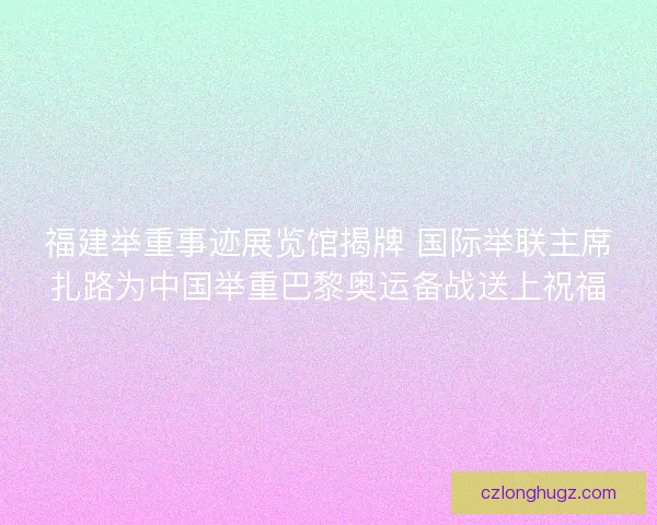 福建举重事迹展览馆揭牌 国际举联主席扎路为中国举重巴黎奥运备战送上祝福