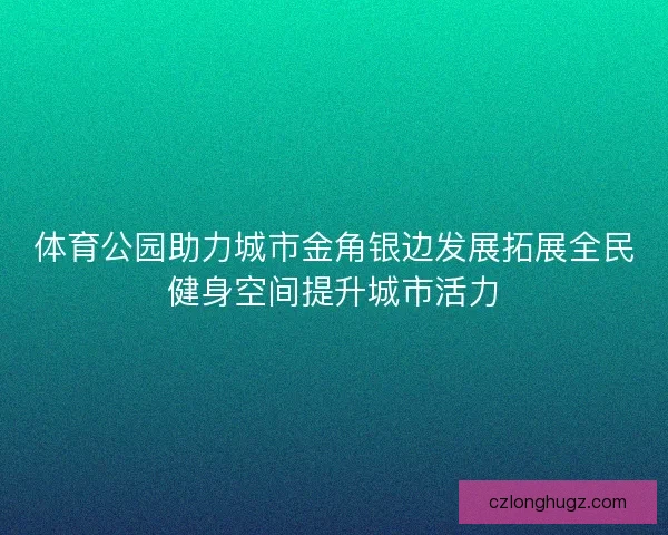 体育公园助力城市金角银边发展拓展全民健身空间提升城市活力