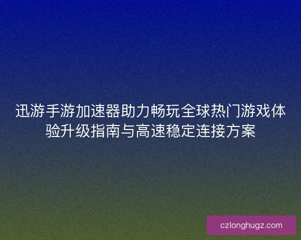 迅游手游加速器助力畅玩全球热门游戏体验升级指南与高速稳定连接方案