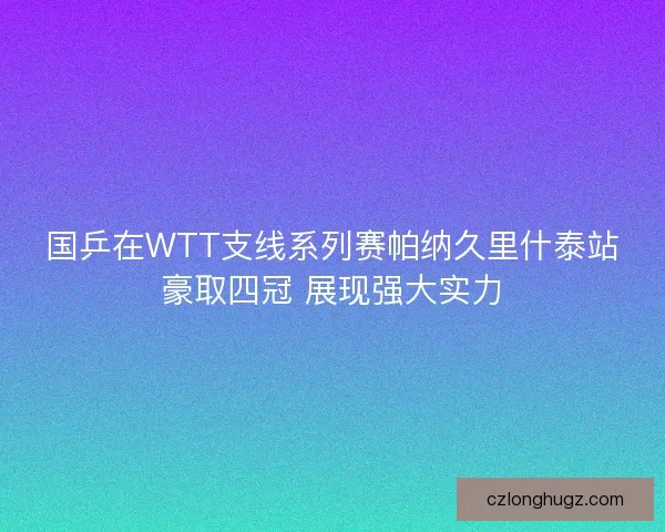 国乒在WTT支线系列赛帕纳久里什泰站豪取四冠 展现强大实力