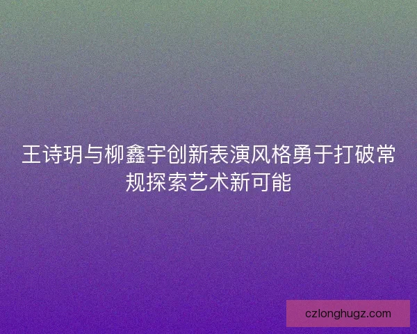 王诗玥与柳鑫宇创新表演风格勇于打破常规探索艺术新可能