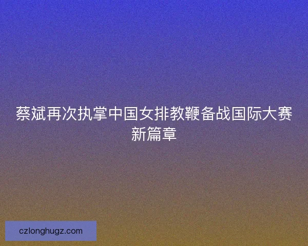 蔡斌再次执掌中国女排教鞭备战国际大赛新篇章