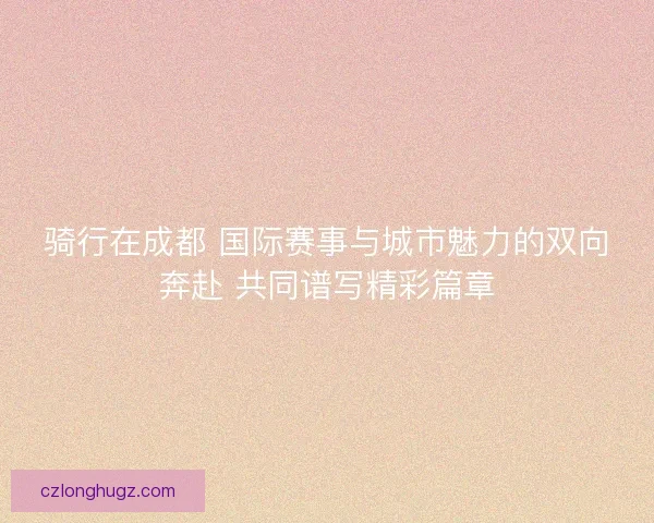 骑行在成都 国际赛事与城市魅力的双向奔赴 共同谱写精彩篇章