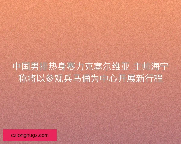 中国男排热身赛力克塞尔维亚 主帅海宁称将以参观兵马俑为中心开展新行程